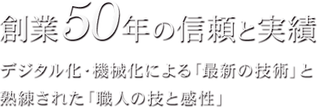 創業50年の信頼と実績 デジタル化・機械化による「最新の技術」と熟練された「職人の技と感性」