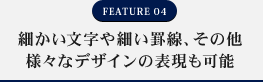 FEATURE04 細かい文字や細い罫線、その他様々なデザインの表現も可能